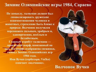Зимние Олимпийские игры 1984, Сараево
 По замыслу, талисман должен был
     символизировать дружеские
    взаимоотношения человека и
животных, стремление быть ближе к
   природе. Волчонок получился
 персонажем сильным, храбрым и,
      одновременно, весёлым и
            беззаботным.
  Главный атрибут талисмана —
 оранжевый шарф, повязанный на
шее. На шарфе изображена снежинка,
 символ Зимних Олимпийских игр
              1984 года.
   Имя Вучко (сербохорв. Vučko)
        означает «волчонок».
                                 Волчонок Вучко
 