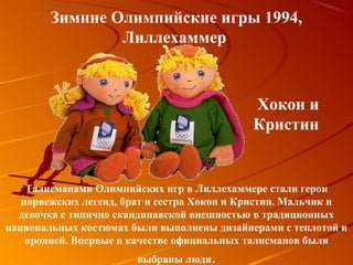 Зимние Олимпийские игры 1994,
                Лиллехаммер



                                            Хокон и
                                            Кристин


    Талисманами Олимпийских игр в Лиллехаммере стали герои
   норвежских легенд, брат и сестра Хокон и Кристин. Мальчик и
  девочка с типично скандинавской внешностью в традиционных
национальных костюмах были выполнены дизайнерами с теплотой и
    иронией. Впервые в качестве официальных талисманов были
                       выбраны люди.
 