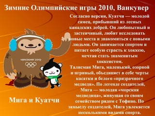 Зимние Олимпийские игры 2010, Ванкувер
                  Согласно версии, Куатчи — молодой
                      самец, прибывший из лесных
                  канадских дебрей. Он любопытный и
                    застенчивый, любит исследовать
                 новые места и знакомиться с новыми
                   людьми. Он занимается спортом и
                    питает особую страсть к хоккею,
                        мечтая стать знаменитым
                              хоккеистом.
                  Талисман Мига, маленький, озорной
                  и игривый, объединяет в себе черты
                     касатки и белого «призрачного
                    медведя». По легенде создателей,
                       Мига — молодая «морская
                     медведица», живущая со своим
 Мига и Куатчи       семейством рядом с Тофино. По
                 замыслу создателей, Мига увлекается
                      несколькими видами спорта.
 