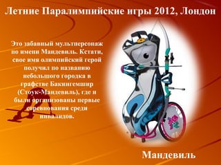 Летние Паралимпийские игры 2012, Лондон


 Это забавный мультперсонаж
 по имени Мандевиль. Кстати,
 свое имя олимпийский герой
     получил по названию
     небольшого городка в
    графстве Бакингемшир
   (Стоук-Мандевиль), где и
  были организованы первые
      соревнования среди
          инвалидов.




                               Мандевиль
 