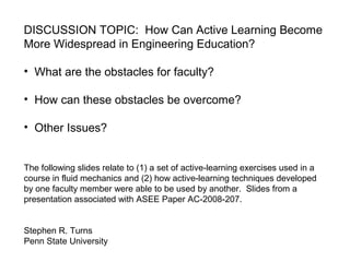 DISCUSSION TOPIC: How Can Active Learning Become
More Widespread in Engineering Education?
• What are the obstacles for faculty?
• How can these obstacles be overcome?
• Other Issues?
The following slides relate to (1) a set of active-learning exercises used in a
course in fluid mechanics and (2) how active-learning techniques developed
by one faculty member were able to be used by another. Slides from a
presentation associated with ASEE Paper AC-2008-207.
Stephen R. Turns
Penn State University
 