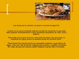 Las raíces por lo contrario, se ponen a cocinar en agua fría.  Cuando no se usa el contenido total de una lata de conservas, lo que resta debe pasarse inmediatamente a otros recipientes apropiados de vidrio, loza o plástico.  Para evitar que el pavo al horno u otra carne se seque, hay que poner un recipiente con agua cerca a la asadera donde se cocine la carne.   Para hacer los huevos duros es necesario esperar a que hierva el agua. Una vez roto el hervor coloque los huevos y cuente 9 minutos. En caso de que los huevos estén helados cuente sólo 6 minutos.  