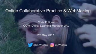 Online Collaborative Practice & WebMaking
Chris Follows
CCW Digital Learning Manager UAL
@CCWDigital CCWDigital
2nd May 2017
 