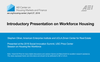 Introductory Presentation on Workforce Housing
Note: I thank Ed Pinto for many helpful discussions and Jackson Garner and Benji Smith for excellent research assistance.
The views expressed herein are mine alone and should not be attributed to AEI or UCLA.
aei.org/housing-center | April 27, 2018
Stephen Oliner, American Enterprise Institute and UCLA Ziman Center for Real Estate
Presented at the 2018 Social Innovation Summit, USC Price Center
Session on Housing the Workforce
 