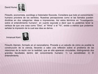 David Hume:


Filosofo, economista, sociólogo e historiador Escocés. Considera que todo el conocimiento
humano proviene de los sentidos. Nuestras percepciones como el las llamaba pueden
dividirse en dos categorías: ideas e impresiones. Así estos términos en “Investigación
sobre el entendimiento humano“, en cuanto equivale a decir que no podemos tener la
certeza de que una cosa como “Dios”, el “Alma” o el “Yo”, exista a menos que podamos
señalar la impresión de la cual esa idea se deriva.



 Inmanuel Kant:


Filosofo Alemán, formado en el racionalismo. Procede a un estudio de cómo es posible la
construcción de la ciencia, llevando a cabo una reflexión sobre el problema de las
relaciones de la razón con la realidad, que en ella aparecen vinculadas, distinguiendo dos
grandes facultades dentro del conocimiento humano: 1) La sensibilidad. 2) El
entendimiento.
 