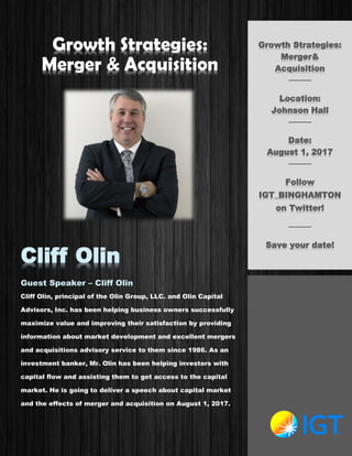 Growth Strategies:
Merger & Acquisition
Cliff Olin
Guest Speaker – Cliff Olin
Cliff Olin, principal of the Olin Group, LLC. and Olin Capital
Advisors, Inc. has been helping business owners successfully
maximize value and improving their satisfaction by providing
information about market development and excellent mergers
and acquisitions advisory service to them since 1986. As an
investment banker, Mr. Olin has been helping investors with
capital flow and assisting them to get access to the capital
market. He is going to deliver a speech about capital market
and the effects of merger and acquisition on August 1, 2017.
Growth Strategies:
Merger&
Acquisition
────
Location:
Johnson Hall
────
Date:
August 1, 2017
────
Follow
IGT_BINGHAMTON
on Twitter!
────
Save your date!
 
