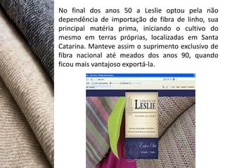No final dos anos 50 a Leslie optou pela não
dependência de importação de fibra de linho, sua
principal matéria prima, iniciando o cultivo do
mesmo em terras próprias, localizadas em Santa
Catarina. Manteve assim o suprimento exclusivo de
fibra nacional até meados dos anos 90, quando
ficou mais vantajoso exportá-la.
 