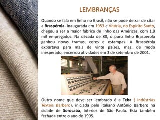 LEMBRANÇAS
Quando se fala em linho no Brasil, não se pode deixar de citar
a Braspérola. Inaugurada em 1953 e Vitória, no Espírito Santo,
chegou a ser a maior fábrica de linho das Américas, com 1,9
mil empregados. Na década de 80, o puro linho Braspérola
ganhou novas tramas, cores e estampas. A Braspérola
exportava para mais de vinte países, mas, de modo
inesperado, encerrou atividades em 3 de setembro de 2001.




Outro nome que deve ser lembrado é a Teba ( Indústrias
Têxteis Barbero), iniciada pelo italiano Antônio Barbero na
cidade de Sorocaba, interior de São Paulo. Esta também
fechada entre o ano de 1995.
 