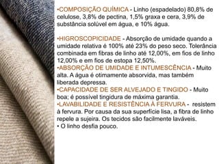 •COMPOSIÇÃO QUÍMICA - Linho (espadelado) 80,8% de
celulose, 3,8% de pectina, 1,5% graxa e cera, 3,9% de
substância solúvel em água, e 10% água.

•HIGROSCOPICIDADE - Absorção de umidade quando a
umidade relativa é 100% até 23% do peso seco. Tolerância
combinada em fibras de linho até 12,00%, em fios de linho
12,00% e em fios de estopa 12,50%.
•ABSORÇÃO DE UMIDADE E INTUMESCÊNCIA - Muito
alta. A água é otimamente absorvida, mas também
liberada depressa.
•CAPACIDADE DE SER ALVEJADO E TINGIDO - Muito
boa; é possível tingidura de máxima garantia.
•LAVABILIDADE E RESISTÊNCIA À FERVURA - resistem
à fervura. Por causa da sua superfície lisa, a fibra de linho
repele a sujeira. Os tecidos são facilmente laváveis.
• O linho desfia pouco.
 