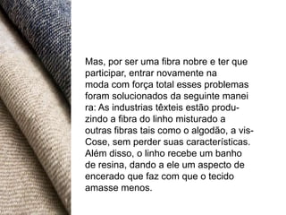 Mas, por ser uma fibra nobre e ter que
participar, entrar novamente na
moda com força total esses problemas
foram solucionados da seguinte manei
ra: As industrias têxteis estão produ-
zindo a fibra do linho misturado a
outras fibras tais como o algodão, a vis-
Cose, sem perder suas características.
Além disso, o linho recebe um banho
de resina, dando a ele um aspecto de
encerado que faz com que o tecido
amasse menos.
 
