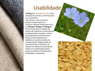 Usabilidade
A linhaça é a semente do linho, muito
utilizada em culinária, na farmaceutica
ou na cosmética.
 Na culinária , com a semente,
prepara-se pães, bolos, etc.
Se extrai o óleo de linhaça que é rico
em Ómega 3, Ómega 6 e Ómega 9,
eficaz recurso para a redução do
excesso de colesterol e contra doenças
cardiovasculares em geral, e câncer,
principalmente como preventivo.
Reduz as taxas de glicose nos
diabéticos e auxilia nas dietas de
emagrecimento. Regularização do
funcionamento do intestino, em
especial no tratamento da prisão de
ventre e na revitalização da pele.
Usado na indústria cosmética para
hidratações e compressas.
 