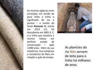 As múmias egípcias eram
enroladas em tecido de
puro linho e tinha o
significado de luz e
pureza – a tumba do
faraó Ramssés II, morto
em 1213 a.C, foi
descoberta em 1881 d. C,
e o linho que envolvia a
múmia        estava    em
perfeito      estado    de
conservação – após
3.000 anos. Além da sua      As planícies do
existência, isso comprova    rio Nilo servem
a resistência da fibra em
relação a ação do tempo.     de leito para o
                             linho há milhares
                             de anos.
 
