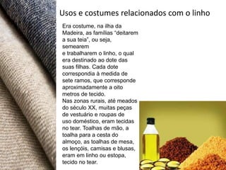Usos e costumes relacionados com o linho
Era costume, na ilha da
Madeira, as famílias “deitarem
a sua teia”, ou seja,
semearem
e trabalharem o linho, o qual
era destinado ao dote das
suas filhas. Cada dote
correspondia à medida de
sete ramos, que corresponde
aproximadamente a oito
metros de tecido.
Nas zonas rurais, até meados
do século XX, muitas peças
de vestuário e roupas de
uso doméstico, eram tecidas
no tear. Toalhas de mão, a
toalha para a cesta do
almoço, as toalhas de mesa,
os lençóis, camisas e blusas,
eram em linho ou estopa,
tecido no tear.
 