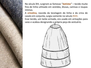 No século XIII, surgiram as famosas “batistas” – tecido muito
fino de linho utilizado em vestidos, blusas, camisas e roupas
íntimas.
A crinolina, nascida da tecelagem do linho e da crina de
cavalo em conjunto, surgiu somente no século XVIII.
Esse tecido, um tanto armado, era usado em armações para
saias e acabou designando a própria peça do vestuário.
 