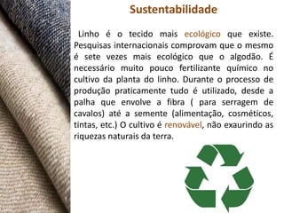 Sustentabilidade
 Linho é o tecido mais ecológico que existe.
Pesquisas internacionais comprovam que o mesmo
é sete vezes mais ecológico que o algodão. É
necessário muito pouco fertilizante químico no
cultivo da planta do linho. Durante o processo de
produção praticamente tudo é utilizado, desde a
palha que envolve a fibra ( para serragem de
cavalos) até a semente (alimentação, cosméticos,
tintas, etc.) O cultivo é renovável, não exaurindo as
riquezas naturais da terra.
 
