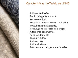 Características do Tecido de LINHO


 - Brilhante e flexível.
 - Bonito, elegante e suave.
 - Forte e durável.
 - Suporta a pintura quando molhados.
 - Possui baixa elasticidade.
 - Possui grande resistência à tração.
 - Altamente absorvente.
 - Seca rapidamente.
 - Termo-regulável
 - Antialérgico
 - Antibacteriano
 - Resistente ao desgaste e à abrasão.
 
