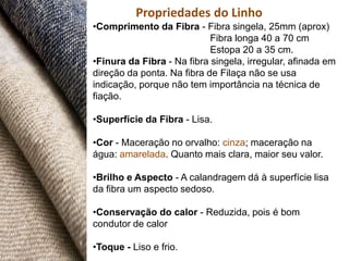 Propriedades do Linho
•Comprimento da Fibra - Fibra singela, 25mm (aprox)
                            Fibra longa 40 a 70 cm
                            Estopa 20 a 35 cm.
•Finura da Fibra - Na fibra singela, irregular, afinada em
direção da ponta. Na fibra de Filaça não se usa
indicação, porque não tem importância na técnica de
fiação.

•Superfície da Fibra - Lisa.

•Cor - Maceração no orvalho: cinza; maceração na
água: amarelada. Quanto mais clara, maior seu valor.

•Brilho e Aspecto - A calandragem dá à superfície lisa
da fibra um aspecto sedoso.

•Conservação do calor - Reduzida, pois é bom
condutor de calor

•Toque - Liso e frio.
 