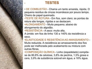 •               TESTES
• DE COMBUSTÃO - Chama um tanto amarela, rápida. O
pequeno resíduo de cinzas incandesce por pouco tempo.
Cheiro de papel queimado.
•TESTE DE ROTURA - Em fios, som claro; as pontas da
rotura são longas, rígidas e se destacam.
•ALONGAMENTO - Muito pequeno; abaixo do
alongamento do algodão.
•RESISTÊNCIA - A seco: muito alta,
A úmido: em fios de linho 130 a 140% da resistência a
seco.
•ELASTICIDADE E RESISTÊNCIA AO AMASSAMENTO -
Muito reduzida. A resistência ao amassamento dos fios
pode ser melhorada pelo acabamento ou mistura com
outras fibras.
•COMPOSIÇÃO QUÍMICA - Linho (espadelado) compõe-
se de 80,8% de celulose, 3,8% de pectina, 1,5% graxa e
cera, 3,9% de substância solúvel em água, e 10% água.
 