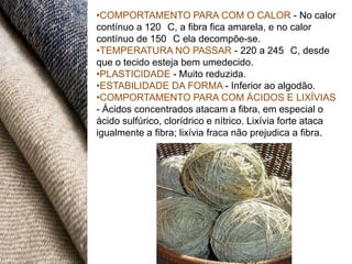 •COMPORTAMENTO PARA COM O CALOR - No calor
contínuo a 120 C, a fibra fica amarela, e no calor
contínuo de 150 C ela decompõe-se.
•TEMPERATURA NO PASSAR - 220 a 245 C, desde
que o tecido esteja bem umedecido.
•PLASTICIDADE - Muito reduzida.
•ESTABILIDADE DA FORMA - Inferior ao algodão.
•COMPORTAMENTO PARA COM ÁCIDOS E LIXÍVIAS
- Ácidos concentrados atacam a fibra, em especial o
ácido sulfúrico, clorídrico e nítrico. Lixívia forte ataca
igualmente a fibra; lixívia fraca não prejudica a fibra.
 