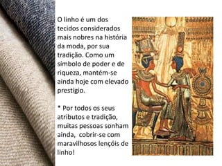 O linho é um dos
tecidos considerados
mais nobres na história
da moda, por sua
tradição. Como um
símbolo de poder e de
riqueza, mantém-se
ainda hoje com elevado
prestígio.

* Por todos os seus
atributos e tradição,
muitas pessoas sonham
ainda, cobrir-se com
maravilhosos lençóis de
linho!
 