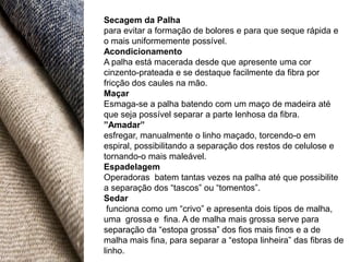 Secagem da Palha
para evitar a formação de bolores e para que seque rápida e
o mais uniformemente possível.
Acondicionamento
A palha está macerada desde que apresente uma cor
cinzento-prateada e se destaque facilmente da fibra por
fricção dos caules na mão.
Maçar
Esmaga-se a palha batendo com um maço de madeira até
que seja possível separar a parte lenhosa da fibra.
”Amadar”
esfregar, manualmente o linho maçado, torcendo-o em
espiral, possibilitando a separação dos restos de celulose e
tornando-o mais maleável.
Espadelagem
Operadoras batem tantas vezes na palha até que possibilite
a separação dos “tascos” ou “tomentos”.
Sedar
 funciona como um “crivo” e apresenta dois tipos de malha,
uma grossa e fina. A de malha mais grossa serve para
separação da “estopa grossa” dos fios mais finos e a de
malha mais fina, para separar a “estopa linheira” das fibras de
linho.
 