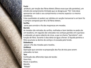 Fiação
 produzir, por torção das fibras têxteis (fibras essas que são paralelas), um
cilindro de comprimento ilimitado que se designa por “fio”. Este deve
apresentar em todo o seu comprimento o mesmo aspecto e a mesma
resistência.
Estas qualidades só podem ser obtidas em secção transversal e um bom fio
é sempre composto por 40 a 50 fibras têxteis.
Sarilho
 serve para enrolar o fio das maçarocas em meadas.
Barrela
As meadas são retiradas do sarilho, molhadas e bem batidas na pedra de
um lavadoro, em seguida são colocadas nos cortiços grandes em cuja boca
e colocado um pano coberto de cinza, a que se chama “barreleiro”, com
função de filtro. Durante 3 dias deita-se água a ferver. O líquido penetra o
filtro acumula-se dentro do cortiço e é escoada pelo fundo.
Dobadoura
 passar o fio das meadas para novelos.
Urdidura
Operação que consiste na preparação dos fios de teia para serem
colocados no tear.
Tear
Confecção dos diferentes tipos de tecido:
Pano liso;
Riscos e quadros;
Mantês
“Rifado”
 