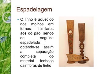 Espadelagem 
 O linho é aquecido 
aos molhos em 
fornos similares 
aos do pão, sendo 
de seguida 
espadelado 
obtendo-se assim 
a separação 
completa do 
material lenhoso 
das fibras de linho 
 