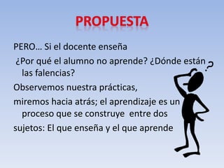 PERO… Si el docente enseña
¿Por qué el alumno no aprende? ¿Dónde están
las falencias?
Observemos nuestra prácticas,
miremos hacia atrás; el aprendizaje es un
proceso que se construye entre dos
sujetos: El que enseña y el que aprende
 