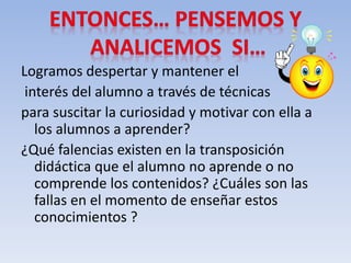 Logramos despertar y mantener el
interés del alumno a través de técnicas
para suscitar la curiosidad y motivar con ella a
los alumnos a aprender?
¿Qué falencias existen en la transposición
didáctica que el alumno no aprende o no
comprende los contenidos? ¿Cuáles son las
fallas en el momento de enseñar estos
conocimientos ?
 
