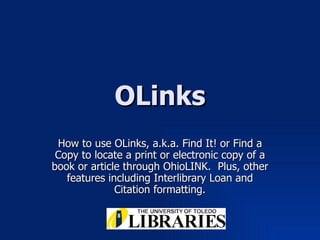 OLinks How to use OLinks, a.k.a. Find It! or Find a Copy to locate a print or electronic copy of a book or article through OhioLINK.  Plus, other features including Interlibrary Loan and Citation formatting. 