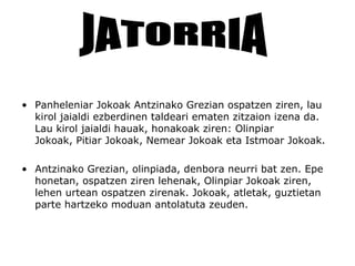 • Panheleniar Jokoak Antzinako Grezian ospatzen ziren, lau
  kirol jaialdi ezberdinen taldeari ematen zitzaion izena da.
  Lau kirol jaialdi hauak, honakoak ziren: Olinpiar
  Jokoak, Pitiar Jokoak, Nemear Jokoak eta Istmoar Jokoak.

• Antzinako Grezian, olinpiada, denbora neurri bat zen. Epe
  honetan, ospatzen ziren lehenak, Olinpiar Jokoak ziren,
  lehen urtean ospatzen zirenak. Jokoak, atletak, guztietan
  parte hartzeko moduan antolatuta zeuden.
 