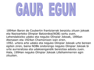 1894an Baron de Coubertin frantziarrak berpiztu zituen jokoak
eta Nazioarteko Olinpiar Batzordea(NOB) sortu zuen.
Lehendabiziko udako eta neguko Olinpiar Jokoak, 1896an
Atenasen eta 1924an Chamonixen izan ziren.
1992. urtera arte udako eta neguko Olinpiar Jokoak urte berean
egiten ziren, baina NOBk ondorengo neguko Olinpiar Jokoak bi
urte aurreratzea eta udakoengandik bereiztea adostu zuen.
Hala, 1994an neguko Olinpiar Jokoak Lillehammerren egin
zituzten.
 