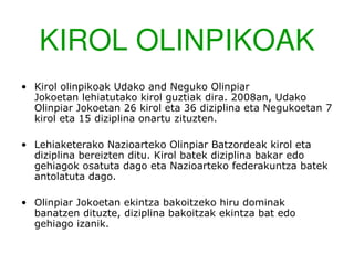 KIROL OLINPIKOAK
• Kirol olinpikoak Udako and Neguko Olinpiar
  Jokoetan lehiatutako kirol guztiak dira. 2008an, Udako
  Olinpiar Jokoetan 26 kirol eta 36 diziplina eta Negukoetan 7
  kirol eta 15 diziplina onartu zituzten.

• Lehiaketerako Nazioarteko Olinpiar Batzordeak kirol eta
  diziplina bereizten ditu. Kirol batek diziplina bakar edo
  gehiagok osatuta dago eta Nazioarteko federakuntza batek
  antolatuta dago.

• Olinpiar Jokoetan ekintza bakoitzeko hiru dominak
  banatzen dituzte, diziplina bakoitzak ekintza bat edo
  gehiago izanik.
 