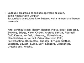 • Badaude programa olinpikoan agertzen ez diren,
  baina Nazioarteko Olinpiar
  Batzordeak onartutako kirol batzuk. Hona hemen kirol hauen
  zerrenda:


  Kirol aeronautikoak, Bandy, Beisbol, Pilota, Billar, Bola joko,
  Bowling, Bridge, Xake, Cricket, Aretoko dantza, Floorball,
  Golf, Karate, Korfbal, Lifesaving, Motoziklismo,
  Mendizaletasun, Netball, Orientatze kirol, Polo,
  Powerboating, Racquetbol, Patinaje, Errugbi, Softball,
  Eskalada, Squash, Sumo, Surf, Sokatira, Urpekaritza,
  Uretako eski, Wushu.
 