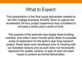 What is SCOPE?The Olin curriculum culminates in the Senior Capstone Program in Engineering (SCOPE), in which students engage in a significant engineering project under realistic constraints for an actual client. As part of the program,A corporate partner supplies a bona fide and challenging engineering problem to the program;Olin College provides a world-class student engineering team, a dedicated faculty advisor, and dedicated project space, as well as access to the Olin technology base and an Olin technical expert group;The teams work on the project over two semesters (60 hours per week per team);The teams present regular progress updates, and provide the sponsor with a bound report at the end of the project;A corporate partner agrees to provide financial support, access to corporate, technical and market expertise, hardware and test facilities.
