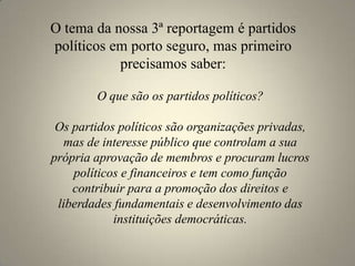O tema da nossa 3ª reportagem é partidos políticos em porto seguro, mas primeiro precisamos saber:O que são os partidos políticos?Os partidos políticos são organizações privadas, mas de interesse público que controlam a sua própria aprovação de membros e procuram lucros políticos e financeiros e tem como função contribuir para a promoção dos direitos e liberdades fundamentais e desenvolvimento das instituições democráticas.