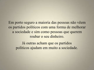 Em porto seguro a maioria das pessoas não vêem os partidos políticos com uma forma de melhorar a sociedade e sim como pessoas que querem roubar o seu dinheiro. Já outras acham que os partidos políticos ajudam em muito a sociedade.