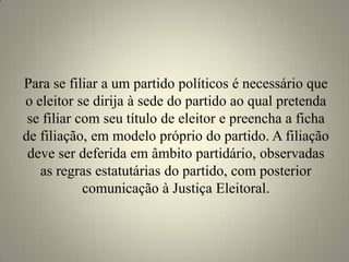 Para se filiar a um partido políticos é necessário que o eleitor se dirija à sede do partido ao qual pretenda se filiar com seu título de eleitor e preencha a ficha de filiação, em modelo próprio do partido. A filiação deve ser deferida em âmbito partidário, observadas as regras estatutárias do partido, com posterior comunicação à Justiça Eleitoral.