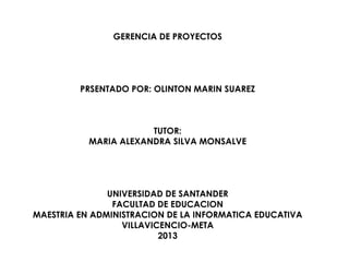 GERENCIA DE PROYECTOS
PRSENTADO POR: OLINTON MARIN SUAREZ
TUTOR:
MARIA ALEXANDRA SILVA MONSALVE
UNIVERSIDAD DE SANTANDER
FACULTAD DE EDUCACION
MAESTRIA EN ADMINISTRACION DE LA INFORMATICA EDUCATIVA
VILLAVICENCIO-META
2013
 