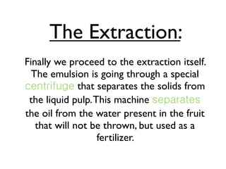 The Extraction:
Finally we proceed to the extraction itself.
  The emulsion is going through a special
              that separates the solids from
 the liquid pulp. This machine
the oil from the water present in the fruit
   that will not be thrown, but used as a
                   fertilizer.
 