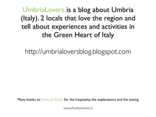 UmbriaLovers is a blog about Umbria
  (Italy). 2 locals that love the region and
  tell about experiences and activities in
           the Green Heart of Italy

     http://umbrialoversblog.blogspot.com




Many thanks to Frantoio Ronci for the hospitality, the explanations and the tasting

                               www.frantoioronci.it
 