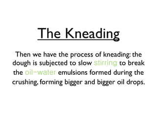 The Kneading
 Then we have the process of kneading: the
dough is subjected to slow           to break
the             emulsions formed during the
crushing, forming bigger and bigger oil drops.
 