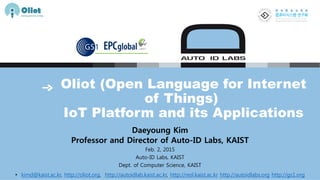 Oliot (Open Language for Internet
of Things)
IoT Platform and its Applications
Daeyoung Kim
Professor and Director of Auto-ID Labs, KAIST
Feb. 2, 2015
Auto-ID Labs, KAIST
Dept. of Computer Science, KAIST
• kimd@kaist.ac.kr, http://oliot.org, http://autoidlab.kaist.ac.kr, http://resl.kaist.ac.kr http://autoidlabs.org http://gs1.org
 
