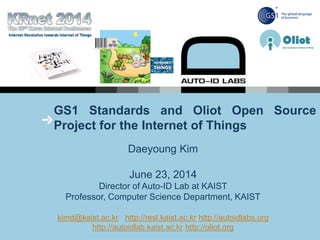 GS1 Standards and Oliot Open Source
Project for the Internet of Things
Daeyoung Kim
June 23, 2014
Director of Auto-ID Lab at KAIST
Professor, Computer Science Department, KAIST
kimd@kaist.ac.kr http://resl.kaist.ac.kr http://autoidlabs.org
http://autoidlab.kaist.ac.kr http://oliot.org
 