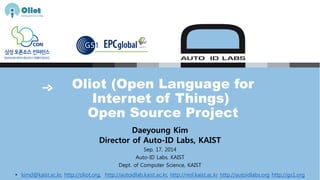 Oliot (Open Language for 
Internet of Things) 
Open Source Project 
Daeyoung Kim 
Director of Auto-ID Labs, KAIST 
Sep. 17, 2014 
Auto-ID Labs, KAIST 
Dept. of Computer Science, KAIST 
• kimd@kaist.ac.kr, http://oliot.org, http://autoidlab.kaist.ac .kr, http://resl.kaist.ac.kr http://autoidlabs.org http://gs1.org 
 
