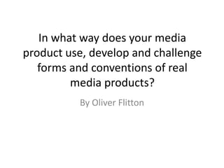In what way does your media
product use, develop and challenge
   forms and conventions of real
         media products?
          By Oliver Flitton
 