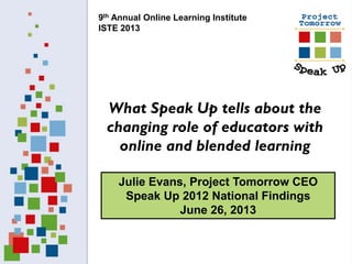 Julie Evans, Project Tomorrow CEO
Speak Up 2012 National Findings
June 26, 2013
What Speak Up tells about the
changing role of educators with
online and blended learning
9th Annual Online Learning Institute
ISTE 2013
 