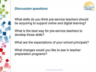 © Project Tomorrow 2014
Discussion questions
What skills do you think pre-service teachers should
be acquiring to support online and digital learning?
What is the best way for pre-service teachers to
develop those skills?
What are the expectations of your school principals?
What changes would you like to see in teacher
preparation programs?
 