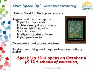 National Speak Up Findings and reports
Targeted and thematic reports
Digital learning trends
Mobile learning & social media
Print to digital migration
Social learning
Intelligent adaptive software
Digital parent series
Presentations, podcasts and webinars
Services: consulting, workshops, evaluation and efficacy
studies
Speak Up 2014 opens on October 6
(K-12 + schools of education)
© Project Tomorrow 2014
More Speak Up? www.tomorrow.org
 