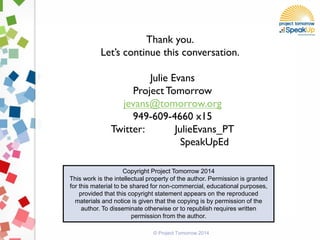 Thank you.
Let’s continue this conversation.
Julie Evans
Project Tomorrow
jevans@tomorrow.org
949-609-4660 x15
Twitter: JulieEvans_PT
SpeakUpEd
Copyright Project Tomorrow 2014
This work is the intellectual property of the author. Permission is granted
for this material to be shared for non-commercial, educational purposes,
provided that this copyright statement appears on the reproduced
materials and notice is given that the copying is by permission of the
author. To disseminate otherwise or to republish requires written
permission from the author.
© Project Tomorrow 2014
 